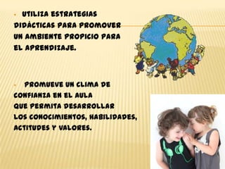  Utiliza estrategias
didácticas para promover
un ambiente propicio para
el aprendizaje.



  Promueve un clima de
confianza en el aula
que permita desarrollar
los conocimientos, habilidades,
actitudes y valores.
 