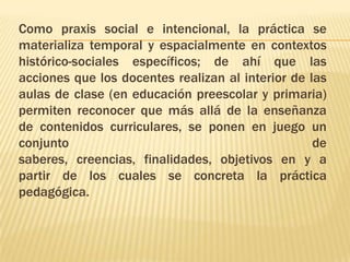 Como praxis social e intencional, la práctica se
materializa temporal y espacialmente en contextos
histórico-sociales específicos; de ahí que las
acciones que los docentes realizan al interior de las
aulas de clase (en educación preescolar y primaria)
permiten reconocer que más allá de la enseñanza
de contenidos curriculares, se ponen en juego un
conjunto                                           de
saberes, creencias, finalidades, objetivos en y a
partir de los cuales se concreta la práctica
pedagógica.
 