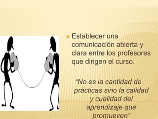    Establecer una
    comunicación abierta y
    clara entre los profesores
    que dirigen el curso.

    “No es la cantidad de
    prácticas sino la calidad
         y cualidad del
        aprendizaje que
          promueven”
 