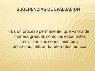 SUGERENCIAS DE EVALUACIÓN



   Es un proceso permanente, que valora de
      manera gradual, como los estudiantes
          movilizan sus conocimientos y
     destrezas, utilizando referentes teóricos
 