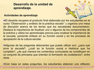 Desarrollo de la unidad de
         aprendizaje.

Actividades de aprendizaje
  El docente recupera el producto final elaborado por los estudiantes en el
curso “Observación y análisis de la práctica escolar” y organiza una mesa
de discusión acerca de los temas que los estudiantes documentaron.
Destaca la importancia de focalizar uno o algunos de los componentes de
la práctica y utiliza los aprendizajes previos para analizar la importancia de
la escuela, poniendo énfasis en su función social y en los procesos de
apropiación de la cultura escolar.

  Algunas de las preguntas detonantes que puede utilizar son: ¿para qué
sirve la escuela?, ¿cuál es la función social e histórica que ha
cumplido?, ¿de qué manera los contenidos curriculares se constituyen en
un conjunto de principios que orientan la formación de ciudadanos?, entre
otras.

 Con base en estas preguntas, los estudiantes elaboran una reflexión
breve acerca de lo que consideran es la función social de la escuela.
 