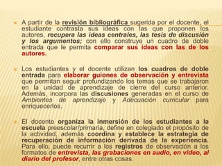    A partir de la revisión bibliográfica sugerida por el docente, el
    estudiante contrasta sus ideas con las que proponen los
    autores, recupera las ideas centrales, las tesis de discusión
    y los argumentos; con ello construye un cuadro de doble
    entrada que le permita comparar sus ideas con las de los
    autores.

   Los estudiantes y el docente utilizan los cuadros de doble
    entrada para elaborar guiones de observación y entrevista
    que permitan seguir profundizando los temas que se trabajaron
    en la unidad de aprendizaje de cierre del curso anterior.
    Además, incorpora las discusiones generadas en el curso de
    Ambientes de aprendizaje y Adecuación curricular para
    enriquecerlos.

   El docente organiza la inmersión de los estudiantes a la
    escuela preescolar/primaria, define en colegiado el propósito de
    la actividad, además coordina y establece la estrategia de
    recuperación de información derivada de la experiencia.
    Para ello, puede recurrir a los registros de observación a los
    formatos de entrevista, las grabaciones en audio, en video, al
    diario del profesor, entre otras cosas.
 