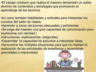 •El trabajo cotidiano que realiza el maestro demandan un solido
dominio de contenidos y estrategias que promueven el
aprendizaje de los alumnos.

Así como también habilidades y actitudes para interpretar los
sucesos del salón de clases.
•Aprender a tomar decisiones adecuadas y pertinentes
•Se exige del maestro una gran capacidad de comunicación para
expresarse con claridad (
instrucciones, explicaciones, preguntas)
•Desarrollar la capacidad de escuchar e interpretar ideas.
•Aprovechar las múltiples situaciones para que no impidan la
realización de las actividades de enseñanza y aprendizaje
(previsibles o imprevistas)
 