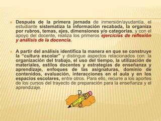    Después de la primera jornada de inmersión/ayudantía, el
    estudiante sistematiza la información recabada, la organiza
    por rubros, temas, ejes, dimensiones y/o categorías, y con el
    apoyo del docente, realiza los primeros ejercicios de reflexión
    y análisis de la docencia.

   A partir del análisis identifica la manera en que se construye
    la “cultura escolar” y distingue aspectos relacionados con: la
    organización del trabajo, el uso del tiempo, la utilización de
    materiales, estilos docentes y estrategias de enseñanza y
    aprendizaje, enfoques de las asignaturas, dominio de
    contenidos, evaluación, interacciones en el aula y en los
    espacios escolares, entre otros. Para ello, recurre a los aportes
    de los cursos del trayecto de preparación para la enseñanza y el
    aprendizaje.
 
