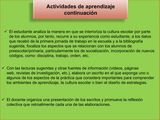 Actividades de aprendizaje
                               continuación


  El estudiante analiza la manera en que se interioriza la cultura escolar por parte
   de los alumnos, por tanto, recurre a su experiencia como estudiante, a los datos
   que recabó de la primera jornada de trabajo en la escuela y a la bibliografía
   sugerida, focaliza los aspectos que se relacionan con los alumnos de
   preescolar/primaria, particularmente los de socialización, incorporación de nuevos
   códigos, como: disciplina, trabajo, orden, etc.


 Con las lecturas sugeridas y otras fuentes de información (videos, páginas
  web, revistas de investigación, etc.), elabora un escrito en el que exponga uno o
  algunos de los aspectos de la práctica que considera importantes para comprender
  los ambientes de aprendizaje, la cultura escolar o bien el diseño de estrategias.



 El docente organiza una presentación de los escritos y promueve la reflexión
  colectiva que retroalimente cada una de las elaboraciones.
 