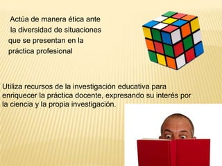 Actúa de manera ética ante
  la diversidad de situaciones
 que se presentan en la
 práctica profesional



Utiliza recursos de la investigación educativa para
enriquecer la práctica docente, expresando su interés por
la ciencia y la propia investigación.
 