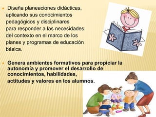    Diseña planeaciones didácticas,
    aplicando sus conocimientos
    pedagógicos y disciplinares
    para responder a las necesidades
    del contexto en el marco de los
    planes y programas de educación
    básica.

   Genera ambientes formativos para propiciar la
    autonomía y promover el desarrollo de
    conocimientos, habilidades,
    actitudes y valores en los alumnos.
 
