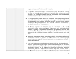lo que consideran es la función social de la escuela.


A partir de la revisión bibliográfica sugerida por el docente, el estudiante contrasta
sus ideas con las que proponen los autores, recupera las ideas centrales, las tesis de
discusión y los argumentos; con ello construye un cuadro de doble entrada que le
permita comparar sus ideas con las de los autores.



Los estudiantes y el docente utilizan los cuadros de doble entrada para elaborar
guiones de observación y entrevista que permitan seguir profundizando los temas
que se trabajaron en la unidad de aprendizaje de cierre del curso anterior. Además,
incorpora las discusiones generadas en el curso de Ambientes de aprendizaje y
Adecuación curricular para enriquecerlos.



El docente organiza la inmersión de los estudiantes a la escuela
preescolar/primaria, define en colegiado el propósito de la actividad, además
coordina y establece la estrategia de recuperación de información derivada de la
experiencia. Para ello, puede recurrir a los registros de observación a los formatos
de entrevista, las grabaciones en audio, en video, al diario del profesor, entre otras
cosas.



Después de la primera jornada de inmersión/ayudantía, el estudiante sistematiza la
información recabada, la organiza por rubros, temas, ejes, dimensiones y/o
categorías, y con el apoyo del docente, realiza los primeros ejercicios de reflexión y
análisis de la docencia.



A partir del análisis identifica la manera en que se construye la “cultura escolar” y
distingue aspectos relacionados con: la organización del trabajo, el uso del tiempo,
la utilización de materiales, estilos docentes y estrategias de enseñanza y
aprendizaje, enfoques de las asignaturas, dominio de contenidos, evaluación,
interacciones en el aula y en los espacios escolares, entre otros. Para ello, recurre a
los aportes de los cursos del trayecto de preparación para la enseñanza y el
11

 