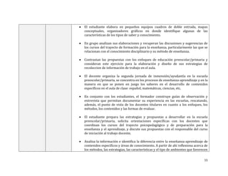 

El estudiante elabora en pequeños equipos cuadros de doble entrada, mapas
conceptuales, organizadores gráficos en donde identifique algunas de las
características de los tipos de saber y conocimiento.



En grupo analizan sus elaboraciones y recuperan las discusiones y sugerencias de
los cursos del trayecto de formación para la enseñanza, particularmente las que se
relacionan con el conocimiento disciplinario y su método de enseñanza.



Contrastan las propuestas con los enfoques de educación preescolar/primaria y
consideran este ejercicio para la elaboración y diseño de sus estrategias de
recoleccion de información de trabajo en el aula.



El docente organiza la segunda jornada de inmensión/ayudantía en la escuela
preescolar/primaria, se concentra en los procesos de enseñanza-aprendizaje y en la
manera en que se ponen en juego los saberes en el desarrollo de contenidos
específicos en el aula de clase: español, matemáticas, ciencias, etc.



En conjunto con los estudiantes, el formador construye guías de observación y
entrevista que permitan documentar su experiencia en las escuelas, rescatando,
además, el punto de vista de los docentes titulares en cuanto a los enfoques, los
métodos, los contenidos y las formas de evaluar.



El estudiante prepara las estrategias y propuestas a desarrollar en la escuela
preescolar/primaria, solicita orientaciones específicas con los docentes que
coordinan los cursos del trayecto psicopedagógico y de preparación para la
enseñanza y el aprendizaje, y discute sus propuestas con el responsable del curso
de iniciación al trabajo docente.



Analiza la información e identifica la diferencia entre la enseñanza-aprendizaje de
contenidos específicos y áreas de conocimiento. A partir de ahí reflexiona acerca de
los métodos, las estrategias, las características y el tipo de ambientes que favorecen
15

 
