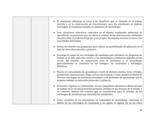 

El estudiante reflexiona en torno a los beneficios que se obtienen en el trabajo
docente y en la construcción de conocimientos para los estudiantes al emplear
estrategias de enseñanza basadas en ambientes de aprendizaje.



Crea situaciones educativas centradas en el alumno empleando ambientes de
aprendizaje, recuperando para tal efecto el análisis de las observaciones realizadas,
las entrevistas al profesor del grupo y sus propias discusiones teóricas en torno a las
necesidades detectadas.



Revisa en colectivo sus propuestas para valorar las posibilidades de aplicación en el
aula de clases de preescolar o primaria.



Investiga el campo de las estrategias de enseñanza para fortalecer su propuesta de
trabajo en el aula; para ello, recurre a los aprendizajes y evidencias logradas en los
cursos del trayecto de preparación para la enseñanza y el aprendizaje,
particularmente se concentra en los enfoques, los contenidos y estrategias
didácticas.



Discute en comunidades de aprendizaje a través de distintos medios; foros virtuales,
plataformas institucionales, blogs, correos electrónicos o redes sociales el diseño de
diversas estrategias de enseñanza vinculadas a los ambientes de aprendizaje que se
propone trabajar en educación preescolar o primaria.



El docente organiza en colaboración con sus compañeros docentes la última jornada
de trabajo en la escuela preescolar/primaria. Establecen los alcances de la misma, y
en colectivo, definen los criterios que se considerarán para la revisión de las
estrategias de enseñanza que utilizarán los estudiantes.



Como resultado de las discusiones en comunidad de aprendizaje, reformula el
diseño de las estrategias de enseñanza y las aplica en alguna (s) de las cinco
19

 