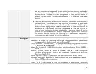 que se promueve el aprendizaje y la recuperación de los conocimientos, habilidades,
actitudes y creencias que los estudiantes traen de su contexto al aula escolar,
expone también la forma de evaluar lo que aprenden los niños, así como el nivel de
impacto esperado de las estrategias de enseñanza en el desarrollo integral del
alumno.


Un escrito donde exponga el análisis de la propuesta, argumente las conclusiones y
las sugerencias o recomendaciones que construye para mejorar su experiencia
docente. El escrito se caracteriza por el análisis de las evidencias del desempeño
docente durante la propuesta de intervención basada en el diseño de ambientes de
aprendizaje y estrategias de enseñanza, recuperadas a través del registro de
observaciones, testimonios, trabajos estudiantiles y diario de trabajo. El escrito
presenta una serie de discusiones donde se confronta la experiencia del normalista
con distintas posturas teóricas para construir sus conclusiones, sugerencias o
recomendaciones para mejorar su experiencia docente.

Bibliografía
Bransford, J. D., Brown, A. L. y Cocking, R. R. (2007) La creación de ambientes de aprendizaje
en la escuela. Serie Cuadernos de la reforma. México: SEP.
Gimeno Sacristán, J. y Pérez Gómez, A. I. (2008) Comprender y transformar la enseñanza
(12ª. edición). Madrid: Morata.
Lozano, I. y Mercado, E. (2011). Cómo investigar la práctica docente. México: ISCEEM y
ENSM.
Monereo, C. (coord.), Castelló, M., Clariana, M., Palma, M., Pérez, M.L. (1999) Estrategias de
enseñanza y aprendizaje. Formación del profesorado y aplicación en la escuela.
Barcelona, España: Graó.
Perales, R. (coord.) (2006). La significación de la práctica educativa. México: Paidós.
Perrenoud. Ph. (2010). Desarrollar la práctica reflexiva en el oficio de enseñar (5ª. Reimp.).
México: GRAO, quinta reimpresión.
Zabalza, M. Á. (2011). Diarios de clase. Un instrumento de investigación y desarrollo
21

 