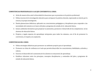 COMPETENCIAS PROFESIONALES A LAS QUE CONTRIBUYE EL CURSO:


Actúa de manera ética ante la diversidad de situaciones que se presentan en la práctica profesional.



Utiliza recursos de la investigación educativa para enriquecer la práctica docente, expresando su interés por la
ciencia y la propia investigación.



Diseña planeaciones didácticas, aplicando sus conocimientos pedagógicos y disciplinares para responder a las
necesidades del contexto en el marco del plan y programas de estudio de la educación básica.



Genera ambientes formativos para propiciar la autonomía y promover el desarrollo de las competencias en los
alumnos de educación básica.



Propicia y regula espacios de aprendizaje incluyentes para todos los alumnos, con el fin de promover la
convivencia, el respeto y la aceptación.

COMPETENCIAS DEL CURSO:


Utiliza estrategias didácticas para promover un ambiente propicio para el aprendizaje.



Promueve un clima de confianza en el aula que permita desarrollar los conocimientos, habilidades, actitudes y
valores.



Favorece el desarrollo de la autonomía de los alumnos en situaciones de aprendizaje.



Establece relaciones entre los principios, conceptos disciplinarios y contenidos del plan y programas de
estudio de educación básica.

4

 