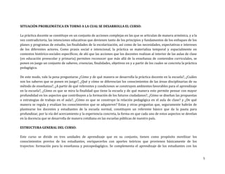 SITUACIÓN PROBLEMÁTICA EN TORNO A LA CUAL SE DESARROLLA EL CURSO:
La práctica docente se constituye en un conjunto de acciones complejas en las que se articulan de manera armónica, y a la
vez contradictoria, las intenciones educativas que devienen tanto de los principios y fundamentos de los enfoques de los
planes y programas de estudio, las finalidades de la escolarización, así como de las necesidades, expectativas e intereses
de los diferentes actores. Como praxis social e intencional, la práctica se materializa temporal y espacialmente en
contextos histórico-sociales específicos; de ahí que las acciones que los docentes realizan al interior de las aulas de clase
(en educación preescolar y primaria) permiten reconocer que más allá de la enseñanza de contenidos curriculales, se
ponen en juego un conjunto de saberes, creencias, finalidades, objetivos en y a partir de los cuales se concreta la práctica
pedagógica.
De este modo, vale la pena preguntarse ¿Cómo y de qué manera se desarrolla la práctica docente en la escuela?, ¿Cuáles
son los saberes que se ponen en juego?, ¿Qué y cómo se diferencían los conocimientos de las áreas disciplinarias de su
método de enseñanza?, ¿A partir de qué referentes y condiciones se construyen ambientes favorables para el aprendizaje
en la escuela?, ¿Cómo es que se mira la finalidad que tiene la escuela y de qué manera esto permite pensar con mayor
profundidad en los aspectos que contribuyen a la formación de los futuros ciudadanos?, ¿Cómo se diseñan las propuestas
o estrategias de trabajo en el aula?, ¿Cómo es que se construye la relación pedagógica en el aula de clase? y ¿De qué
manera se regula y evalúan los conocimientos que se adquieren? Estas y otras preguntas que, seguramente habrán de
plantearse los docentes y estudiantes de la escuela normal, constituyen un referente básico que da la pauta para
profundizar, por la vía del acercamiento y la experiencia concreta, la forma en que cada uno de estos aspectos se develan
en la docencia que se desarrolla de manera cotidiana en las escuelas públicas de nuestro país.
ESTRUCTURA GENERAL DEL CURSO:
Este curso se divide en tres unidades de aprendizaje que en su conjunto, tienen como propósito movilizar los
conocimientos previos de los estudiantes, enriquecerlos con aportes teóricos que provienen básicamente de los
trayectos: formación para la enseñanza y psicopedagógico. Se complementa el aprendizaje de los estudiantes con los

5

 