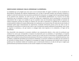 ORIENTACIONES GENERALES PARA EL APRENDIZAJE Y LA ENSEÑANZA:
La modalidad que se ha elegido para este curso es la de seminario-taller. Se sugiere considerar que los estudiantes lo
desarrollarán articulando dos aspectos fundamentales; por un lado, la discusión temática que permitirá enriquecer y
ampliar la visión de la docencia como una práctica profesional. En este punto, se conjugan tanto los aprendizajes logrados
en los primeros dos semestres, así como los que se van desarrollando paralelamente en el tercero. Es de suma
importancia que el estudiante reconozca, a partir del enfoque por competencias, que la movilización y recreación del
conocimiento sólo se logra en la medida en que los considere como una herramienta imprescindible al momento de
realizar propuestas concretas de trabajo en contexto. Por otro lado, la inmersión y la ayudatía que se realizará en la
escuela, pemitirá colaborar de manera diferenciada en la institución y en el aula de clase. En cada uno de estos niveles, el
estudiante podrá seguir sistematizando sus experiencias, recabando información precisa acerca de cómo es que se
materializa el currículum en el aula de clase, cómo es que se promueven y gestan ambientes de aprendizaje, cómo es que
se organiza la enseñanza, y de qué manera se conjugan todos estos aspectos en la evaluación y el logro de los
aprendizajes.
Para desarrollar esta propuesta es necesario establecer una comunicación abierta y clara entre los profesores que
conducen los cursos que corresponden al trayecto de preparación para la enseñanza y el aprendizaje y el trayecto
psicopedagógico; particularmente para valorar el alcance que en cada una de las inmersiones los estudiantes habrán de
lograr en las escuelas de educación preescolar/primaria. De ahí que se insista en que no es la cantidad de prácticas, sino
la calidad y cualidad del aprendizaje que promueven. Finalmente, es necesario considerar que dado que este semestre es
de iniciación al trabajo docente y el siguiente de estrategias de trabajo, las propuestas que diseñen serán el punto de
partida que los estudiantes habrán de considerar para su intervención directa en el aula, de ahí que se sugiera que
preferentemente permanezcan durante un ciclo escolar completo en la misma institución.

8

 
