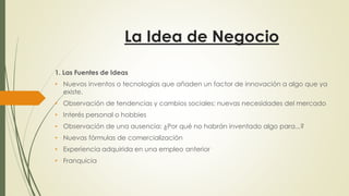 La Idea de Negocio
1. Las Fuentes de Ideas
• Nuevos inventos o tecnologías que añaden un factor de innovación a algo que ya
existe.
• Observación de tendencias y cambios sociales: nuevas necesidades del mercado
• Interés personal o hobbies
• Observación de una ausencia: ¿Por qué no habrán inventado algo para...?
• Nuevas fórmulas de comercialización
• Experiencia adquirida en una empleo anterior
• Franquicia
 