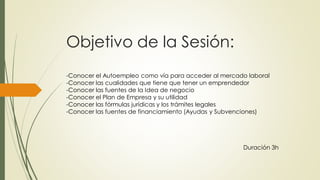 Objetivo de la Sesión:
-Conocer el Autoempleo como vía para acceder al mercado laboral
-Conocer las cualidades que tiene que tener un emprendedor
-Conocer las fuentes de la Idea de negocio
-Conocer el Plan de Empresa y su utilidad
-Conocer las fórmulas jurídicas y los trámites legales
-Conocer las fuentes de financiamiento (Ayudas y Subvenciones)
Duración 3h
 