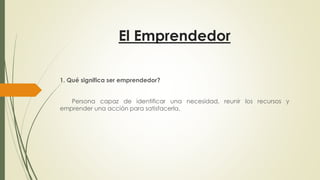 El Emprendedor
1. Qué significa ser emprendedor?
Persona capaz de identificar una necesidad, reunir los recursos y
emprender una acción para satisfacerla.
 