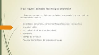 2. Qué requisitos básicos se necesitan para emprender?
Para emprender con éxito una actividad empresarial hay que partir de
unos requisitos básicos:
• Cualidades personales, conocimientos profesionales y de gestión
• Una idea válida
• Un capital inicial, recursos financieros
• Paciencia
• Tiempo de inversión
• Aceptar comentarios de terceras personas
 