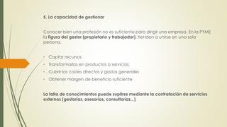 5. La capacidad de gestionar
Conocer bien una profesión no es suficiente para dirigir una empresa. En la PYME
la figura del gestor (propietario y trabajador), tienden a unirse en una sola
persona.
• Captar recursos
• Transformarlos en productos o servicios
• Cubrir los costes directos y gastos generales
• Obtener margen de beneficio suficiente
La falta de conocimientos puede suplirse mediante la contratación de servicios
externos (gestorías, asesorías, consultorías...)
 