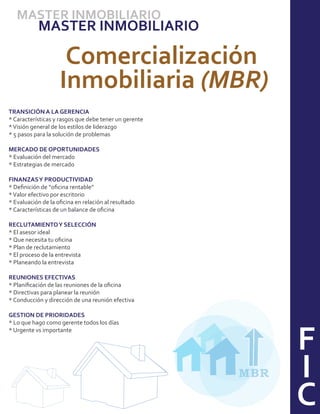 MASTER INMOBILIARIO
           MASTER INMOBILIARIO

                     Comercialización
                    Inmobiliaria (MBR)
TRANSICIÓN A LA GERENCIA
* Características y rasgos que debe tener un gerente
* Visión general de los estilos de liderazgo
* 5 pasos para la solución de problemas

MERCADO DE OPORTUNIDADES
* Evaluación del mercado
* Estrategias de mercado

FINANZAS Y PRODUCTIVIDAD
* Deﬁnición de “oﬁcina rentable”
* Valor efectivo por escritorio
* Evaluación de la oﬁcina en relación al resultado
* Características de un balance de oﬁcina

RECLUTAMIENTO Y SELECCIÓN
* El asesor ideal
* Que necesita tu oﬁcina
* Plan de reclutamiento
* El proceso de la entrevista
* Planeando la entrevista

REUNIONES EFECTIVAS
* Planiﬁcación de las reuniones de la oﬁcina
* Directivas para planear la reunión
* Conducción y dirección de una reunión efectiva

GESTION DE PRIORIDADES




                                                             F
* Lo que hago como gerente todos los días
* Urgente vs importante




                                                       MBR   I
                                                             C
 