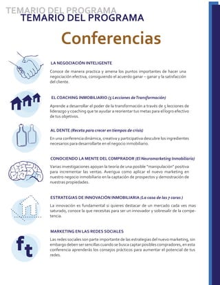 TEMARIO DEL PROGRAMA
  TEMARIO DEL PROGRAMA

             Conferencias
        LA NEGOCIACIÓN INTELIGENTE
       Conoce de manera practica y amena los puntos importantes de hacer una
       negociación efectiva, consiguiendo el acuerdo ganar – ganar y la satisfacción
       del cliente.


        EL COACHING INMOBILIARIO (5 Lecciones de Transformación)
       Aprende a desarrollar el poder de la transformación a través de 5 lecciones de
       liderazgo y coaching que te ayudar a reorientar tus metas para el logro efectivo
       de tus objetivos.


        AL DENTE (Receta para crecer en tiempos de crisis)
       En una conferencia dinámica, creativa y participativa descubre los ingredientes
       necesarios para desarrollarte en el negocio inmobiliario.


        CONOCIENDO LA MENTE DEL COMPRADOR (El Neuromarketing Inmobiliario)
       Varias investigaciones apoyan la teoría de una posible “manipulación” positiva
       para incrementar las ventas. Averigua como aplicar el nuevo marketing en
       nuestro negocio inmobiliario en la captación de prospectos y demostración de
       nuestras propiedades.


        ESTRATEGIAS DE INNOVACIÓN INMOBILIARIA (La casa de las 7 caras )
       La innovación es fundamental si quieres destacar de un mercado cada ves mas
       saturado, conoce la que necesitas para ser un innovador y sobresalir de la compe-
       tencia.


        MARKETING EN LAS REDES SOCIALES


  ft   Las redes sociales son parte importante de las estrategias del nuevo marketing, sin
       embargo deben ser sencillas cuando se busca captar posibles compradores, en esta
       conferencia aprenderás los consejos prácticos para aumentar el potencial de tus
       redes.
 