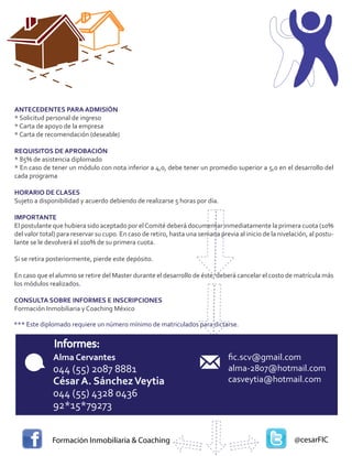 ANTECEDENTES PARA ADMISIÓN
* Solicitud personal de ingreso
* Carta de apoyo de la empresa
* Carta de recomendación (deseable)

REQUISITOS DE APROBACIÓN
* 85% de asistencia diplomado
* En caso de tener un módulo con nota inferior a 4,0, debe tener un promedio superior a 5,0 en el desarrollo del
cada programa

HORARIO DE CLASES
Sujeto a disponibilidad y acuerdo debiendo de realizarse 5 horas por día.

IMPORTANTE
El postulante que hubiera sido aceptado por el Comité deberá documentar inmediatamente la primera cuota (10%
del valor total) para reservar su cupo. En caso de retiro, hasta una semana previa al inicio de la nivelación, al postu-
lante se le devolverá el 100% de su primera cuota.

Si se retira posteriormente, pierde este depósito.

En caso que el alumno se retire del Master durante el desarrollo de éste, deberá cancelar el costo de matrícula más
los módulos realizados.

CONSULTA SOBRE INFORMES E INSCRIPCIONES
Formación Inmobiliaria y Coaching México

*** Este diplomado requiere un número mínimo de matriculados para dictarse.


              Informes:
              Alma Cervantes                                                    ﬁc.scv@gmail.com
              044 (55) 2087 8881                                                alma-2807@hotmail.com
              César A. Sánchez Veytia                                           casveytia@hotmail.com
              044 (55) 4328 0436
              92*15*79273


              Formación Inmobiliaria & Coaching                                                          @cesarFIC
 