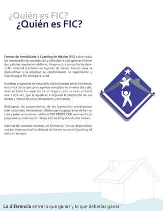 ¿Quién es FIC?
         ¿Quién es FIC?

Formación Inmobiliaria y Coaching de México (FIC) cubre todas
las necesidades de capacitación y consultoría para generar el éxito
de cualquier agente inmobiliario. Ninguna otra compañía de desa-
rrollo personal (centrado en Agentes de Bienes Raíces) tiene la
profundidad ni la amplitud de oportunidades de capacitación y
Coaching que FIC tiene para usted.

Nuestros programas de desarrollo, están basados en las trincheras,
en la vida diaria que como agentes inmobiliarios vivimos día a día,
abarcan todos los aspectos de un negocio, con un éxito probado
una y otra vez, que le ayudarán a impulsar la producción de sus
ventas y reducir los costos ﬁnancieros y de tiempo.

Reclutando los conocimientos de los legendarios entrenadores
Internacionales, hemos desarrollado nuestros programas de forma-
ción y entrenamiento inmobiliario TOP PRODUCER seminars® con
programas y sistemas de trabajo en Coaching en todos los niveles

Además de nuestros sistemas de formación, hemos desarrollado
una red internacional de alianzas de bienes raíces en Coaching (el
único en su tipo).




La diferencia entre lo que ganas y lo que deberías ganar
 