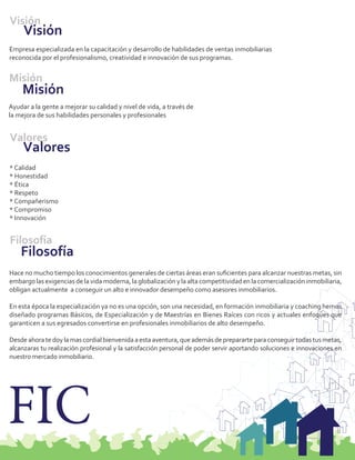 Visión
     Visión
Empresa especializada en la capacitación y desarrollo de habilidades de ventas inmobiliarias
reconocida por el profesionalismo, creatividad e innovación de sus programas.


Misión
    Misión
Ayudar a la gente a mejorar su calidad y nivel de vida, a través de
la mejora de sus habilidades personales y profesionales


Valores
     Valores
* Calidad
* Honestidad
* Ética
* Respeto
* Compañerismo
* Compromiso
* Innovación


Filosofía
    Filosofía
Hace no mucho tiempo los conocimientos generales de ciertas áreas eran suﬁcientes para alcanzar nuestras metas, sin
embargo las exigencias de la vida moderna, la globalización y la alta competitividad en la comercialización inmobiliaria,
obligan actualmente a conseguir un alto e innovador desempeño como asesores inmobiliarios.

En esta época la especialización ya no es una opción, son una necesidad, en formación inmobiliaria y coaching hemos
diseñado programas Básicos, de Especialización y de Maestrías en Bienes Raíces con ricos y actuales enfoques que
garanticen a sus egresados convertirse en profesionales inmobiliarios de alto desempeño.

Desde ahora te doy la mas cordial bienvenida a esta aventura, que además de prepararte para conseguir todas tus metas,
alcanzaras tu realización profesional y la satisfacción personal de poder servir aportando soluciones e innovaciones en
nuestro mercado inmobiliario.




FIC
 