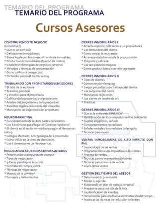 TEMARIO DEL PROGRAMA
        TEMARIO DEL PROGRAMA

                        Cursos Asesores
CONSTRUYENDO TU NEGOCIO                                     CIERRES INMOBILIARIOS I
(curso básico)                                              * Atrae la atención del cliente a tus propiedades
* Que es un bien raíz                                       * Las tentaciones del cliente
* Deﬁniciones inmobiliarias                                 * Como vencer la resistencia
* Bases legales en la comercialización de inmuebles         * Atravesando la barrera de la preocupación
* Productividad inmobiliaria (ﬁjacion de metas)             * Pregunte y cálmese
* Estableciendo un plan de negocios personal                * Las seis palabras mágicas
* Métodos y técnicas de prospectación                       * Como producir ideas y un valor agregado
* Como caliﬁcar a prospectos
* Portafolio personal de marketing                          CIERRES INMOBILIARIOS II
                                                            * Tipos de clientes
TRABAJANDO CON PROPIETARIOS VENDEDORES                      * Comunicación y lenguaje
* El lado de la exclusiva                                   * Juegos psicológicos y chantajes del cliente
* Branding personal                                         * Las preguntas del cierre
* 5 estudios para el propietario                            * Manejando objeciones
* Caliﬁcando la propiedad y al propietario                  * Los cierres de broche de oro
* Análisis del propietario y de la propiedad                * Practicas
* Aspectos legales en la venta del inmueble
* Manejando las objeciones del propietario                  CIERRES INMOBILIARIOS III
                                                            * Que es la entrevista KINÉSICA"
NEUROMARKETING                                              * Identiﬁcación del los comportamientos del cliente
* Funcionamiento de las tres partes del cerebro             * Sujetos engañosos, señales
* Los 6 estímulos para llegar al “Cerebro reptiliano”       * Comportamientos no verbales
* El cliente en el sector inmobiliario según el Neuromar-   * Señales verbales y no verbales del engaño
keting                                                      * Técnicas para evadir.
* Códigos Mentales: Antropología del Consumidor
* Cómo inﬂuir en la toma de decisiones                      VENTAS INMOBILIARIAS DE ALTO IMPACTO CON
* Las 6 dimensiones de Neuroventas.                         PNL
                                                            * La psicología de las ventas
NEGOCIANDO ACUERDOS CON RESULTADOS                          * Programación neuro-lingüística en las ventas
* Presentando la propuesta de compra                        * Proceso de ventas
* Tipos de negociación                                      * Técnicas para el manejo de objeciones
* 9 Pasos para lograr acuerdos                              * Técnicas para el cierre de ventas
* Contrato de compra venta                                  * Leyes de las ventas
* Técnicas de negociación
* Manejo de la comisión                                     GESTION DEL TIEMPO DEL ASESOR
* Consejos y herramientas                                   * Determinando prioridades
                                                            * Revise su agenda.
                                                            * Elaborando un plan de trabajo personal.
                                                            * Prepararse para una cita de la lista.
                                                            * La planiﬁcación de eventos.
                                                            * Herramientas para una buena administración del tiempo.
                                                            * Practicar las técnicas de reducción del estrés
 