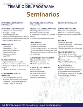 TEMARIO DEL PROGRAMA
         TEMARIO DEL PROGRAMA

                                     Seminarios
ESTRATEGIAS DE MARKETING                   EQUIPOS DE ALTO DESEMPEÑO                 COACHING INMOBILIARO
INMOBILIARO                                (reclutamiento)

ESTRATEGIAS DE INNOVACIÓN                  NECESIDADES DE RECLUTAMIENTO              COMO HACER COACHING
* Estrategias de comunicación              * Estrategias de comunicación             * Las habilidades del coach
* De las 5´P a las 5´F                     * Estándar de reclutamiento               * Estructura para hacer coaching
* Promoción y publicidad                   * Determinar numero de asesores a         * Como lidiar con situaciones conﬂic-
* Posicionamiento de tu marca y servicio   reclutar                                  tivas
* Desarrollando tu plan de mercadotecnia   * Creando un plan de reclutamiento
* Medición de tus resultados                                                     FEEDBACK
                                       LA ENTREVISTA                             * Que es el feedback
MARKETING 3.0                          * Proceso de entrevista                   * Cuando dar feedback eﬁcazmente
* Paginas web                          * Diálogos y objeciones                   * Como recibir feedback
* Redes sociales y R. A.               * Preguntas para asesores sin experiencia * Manejo de problemas con feedback
* Aplicaciones inteligentes            * Preguntas para asesores con experiencia
* Redes inmobiliarias                  * Seis objeciones comunes de los asesores REUNIONES EFECTIVAS
* Bolsas inmobiliarias                 con experiencia                           * Preparación de la reunión
* MLS, CRM                                                                       * La reunión: inicio, desarrollo, conclu-
                                       MARKETING DE RECLUTAMIENTO                sión
NEUROMARKETING                         * Estableciendo criterios meta            * Roles especiales
* El pensamiento del comprador         * Muestras de anuncios                    * Tipos, Modelos, Técnicas
* Razones y emociones en la compra     * Métodos de reclutamiento
* Imágenes positivas y decisiones de                                             MANEJO DE CRISIS
compra                                 PLAN DE RECLUTAMIENTO                     * Controlar la situación
* Estímulos racionales y emocionales   * Visión general                          * Volver a la normalidad rápidamen-
                                       * Asesores requeridos                     te evitando acciones precipitadas
CAMPAÑAS EFECTIVAS DE                  * Estimación de perdida                   * Proteger y conservar la imagen
MARKETING                              * Crecimiento deseado                     corporativa de la empresa
* Casos de estudio y aplicación        * Meta de reclutamiento
* Tendencia del marketing inmobiliario
* Elaborando Campaña de Marketing
* Ejercicio y guías de aplicación




 La diferencia entre lo que ganas y lo que deberías ganar
 