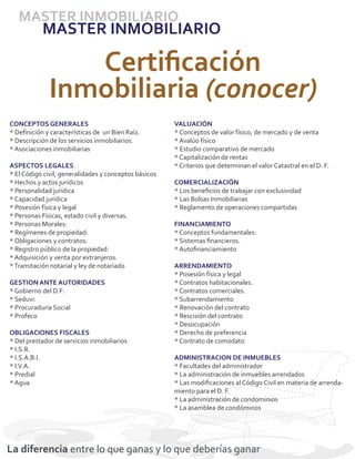 MASTER INMOBILIARIO
           MASTER INMOBILIARIO

                 Certiﬁcación
              Inmobiliaria (conocer)
CONCEPTOS GENERALES                                    VALUACIÓN
* Deﬁnición y características de un Bien Raíz.         * Conceptos de valor físico, de mercado y de venta
* Descripción de los servicios inmobiliarios.          * Avalúo físico
* Asociaciones inmobiliarias                           * Estudio comparativo de mercado
                                                       * Capitalización de rentas
ASPECTOS LEGALES                                       * Criterios que determinan el valor Catastral en el D. F.
* El Código civil, generalidades y conceptos básicos
* Hechos y actos jurídicos                             COMERCIALIZACIÓN
* Personalidad jurídica                                * Los beneﬁcios de trabajar con exclusividad
* Capacidad jurídica                                   * Las Bolsas Inmobiliarias
* Posesión física y legal                              * Reglamento de operaciones compartidas
* Personas Físicas, estado civil y diversas.
* Personas Morales:                                    FINANCIAMIENTO
* Regímenes de propiedad:                              * Conceptos fundamentales:
* Obligaciones y contratos:                            * Sistemas ﬁnancieros.
* Registro público de la propiedad:                    * Autoﬁnanciamiento
* Adquisición y venta por extranjeros.
* Tramitación notarial y ley de notariado              ARRENDAMIENTO
                                                       * Posesión física y legal
GESTION ANTE AUTORIDADES                               * Contratos habitacionales.
* Gobierno del D.F:                                    * Contratos comerciales.
* Seduvi:                                              * Subarrendamiento
* Procuraduría Social                                  * Renovación del contrato
* Profeco                                              * Rescisión del contrato
                                                       * Desocupación
OBLIGACIONES FISCALES                                  * Derecho de preferencia
* Del prestador de servicios inmobiliarios             * Contrato de comodato
* I.S.R.
* I.S.A.B.I.                                           ADMINISTRACION DE INMUEBLES
* I.V.A.                                               * Facultades del administrador
* Predial                                              * La administración de inmuebles arrendados
* Agua                                                 * Las modiﬁcaciones al Código Civil en materia de arrenda-
                                                       miento para el D. F.
                                                       * La administración de condominios
                                                       * La asamblea de condóminos




La diferencia entre lo que ganas y lo que deberías ganar
 