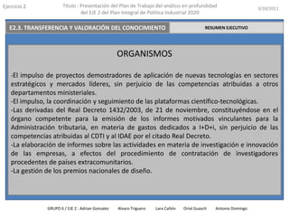 Ejercicio 2            Título : Presentación del Plan de Trabajo del análisis en profundidad                       3/10/2011
                                del EJE 2 del Plan Integral de Política Industrial 2020

   E2.3. TRANSFERENCIA Y VALORACIÓN DEL CONOCIMIENTO                                         RESUMEN EJECUTIVO




                                                   ORGANISMOS

   -El impulso de proyectos demostradores de aplicación de nuevas tecnologías en sectores
   estratégicos y mercados líderes, sin perjuicio de las competencias atribuidas a otros
   departamentos ministeriales.
   -El impulso, la coordinación y seguimiento de las plataformas científico-tecnológicas.
   -Las derivadas del Real Decreto 1432/2003, de 21 de noviembre, constituyéndose en el
   órgano competente para la emisión de los informes motivados vinculantes para la
   Administración tributaria, en materia de gastos dedicados a I+D+i, sin perjuicio de las
   competencias atribuidas al CDTI y al IDAE por el citado Real Decreto.
   -La elaboración de informes sobre las actividades en materia de investigación e innovación
   de las empresas, a efectos del procedimiento de contratación de investigadores
   procedentes de países extracomunitarios.
   -La gestión de los premios nacionales de diseño.




               GRUPO 6 / EJE 2 : Adrian Gonzalez   Alvaro Triguero   Lara Cañón   Oriol Guasch   Antonio Domingo
 