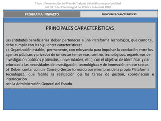 Título : Presentación del Plan de Trabajo del análisis en profundidad
                           del EJE 2 del Plan Integral de Política Industrial 2020

            PROGRAMA INNPACTO                                          PRINCIPALES CARACTERISTICAS




                          PRINCIPALES CARACTERÍSTICAS

Las entidades beneficiarias deben pertenecer a una Plataforma Tecnológica, que como tal,
debe cumplir con las siguientes características:
a) Organización estable, permanente, con relevancia para impulsar la asociación entre los
agentes públicos y privados de un sector (empresas, centros tecnológicos, organismos de
investigación públicos y privados, universidades, etc.), con el objetivo de identificar y dar
prioridad a las necesidades de investigación, tecnológicas y de innovación en ese sector.
b) Deben contar con un Consejo Gestor formado por miembros de la propia Plataforma
Tecnológica, que facilite la realización de las tareas de gestión, coordinación e
interlocución
con la Administración General del Estado.
 