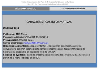 Título : Presentación del Plan de Trabajo del análisis en profundidad
                           del EJE 2 del Plan Integral de Política Industrial 2020

            PROGRAMA INNPACTO                                         CARACTERISTICAS INFORMATIVAS




                        CARACTERISTICAS INFORMATIVAS
INNFLUYE 2011

Publicación BOE: Mayo
Plazos de solicitud: 25/05/2011-15/06/2011
Presupuesto: 5.595.000 euros
Correo electrónico: innfluye2011@micinn.es
Requisitos solicitantes: Los representantes legales de los beneficiarios de esta
convocatoria deberán estar obligatoriamente inscritos en el Registro Unificado de
Solicitantes, disponible en la página web de MICINN.
Solicitud de ayudas: El plazo de presentación de solicitudes será de 20 días naturales a
partir de la fecha indicada en el BOE.
 