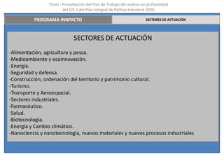 Título : Presentación del Plan de Trabajo del análisis en profundidad
                         del EJE 2 del Plan Integral de Política Industrial 2020

          PROGRAMA INNPACTO                                             SECTORES DE ACTUACIÓN




                              SECTORES DE ACTUACIÓN
-Alimentación, agricultura y pesca.
-Medioambiente y ecoinnovación.
-Energía.
-Seguridad y defensa.
-Construcción, ordenación del territorio y patrimonio cultural.
-Turismo.
-Transporte y Aeroespacial.
-Sectores industriales.
-Farmacéutico.
-Salud.
-Biotecnología.
-Energía y Cambio climático.
-Nanociencia y nanotecnología, nuevos materiales y nuevos procesos industriales
 