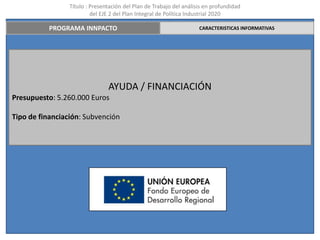 Título : Presentación del Plan de Trabajo del análisis en profundidad
                          del EJE 2 del Plan Integral de Política Industrial 2020

          PROGRAMA INNPACTO                                          CARACTERISTICAS INFORMATIVAS




                                AYUDA / FINANCIACIÓN
Presupuesto: 5.260.000 Euros

Tipo de financiación: Subvención
 