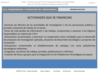 Ejercicio 2            Título : Presentación del Plan de Trabajo del análisis en profundidad                       3/10/2011
                                del EJE 2 del Plan Integral de Política Industrial 2020

   E2.3. TRANSFERENCIA Y VALORACIÓN DEL CONOCIMIENTO                                         RESUMEN EJECUTIVO




                                ACTIVIDADES QUE SE FINANCIAN

   -Acciones de difusión de las actividades de investigación o de las actuaciones públicas y
   privadas existentes de interés en el sector.
   -Foros de intercambio de información o de trabajo, conducentes a asesorar a los órganos
   responsables en materia de I+D+I.
   -Actuaciones encaminadas a promover la cooperación entre entidades para el desarrollo
   de proyectos de investigación aplicada, proyectos de desarrollo tecnológico y proyectos de
   innovación.
   -Actuaciones encaminadas al establecimiento de sinergias con otras plataformas
   tecnológicas existentes.
   -Congresos, reuniones de trabajo, jornadas, publicaciones e informes.
   -Creación de foros y grupos para la integración en las Plataformas Tecnológicas Europeas




               GRUPO 6 / EJE 2 : Adrian Gonzalez   Alvaro Triguero   Lara Cañón   Oriol Guasch   Antonio Domingo
 
