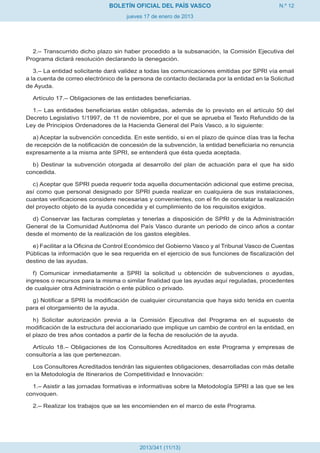 BOLETÍN OFICIAL DEL PAÍS VASCO                                 N.º 12
                                     jueves 17 de enero de 2013




  2.– Transcurrido dicho plazo sin haber procedido a la subsanación, la Comisión Ejecutiva del
Programa dictará resolución declarando la denegación.

   3.– La entidad solicitante dará validez a todas las comunicaciones emitidas por SPRI vía email
a la cuenta de correo electrónico de la persona de contacto declarada por la entidad en la Solicitud
de Ayuda.

  Artículo 17.– Obligaciones de las entidades beneficiarias.

  1.– Las entidades beneficiarias están obligadas, además de lo previsto en el artículo 50 del
Decreto Legislativo 1/1997, de 11 de noviembre, por el que se aprueba el Texto Refundido de la
Ley de Principios Ordenadores de la Hacienda General del País Vasco, a lo siguiente:

  a) Aceptar la subvención concedida. En este sentido, si en el plazo de quince días tras la fecha
de recepción de la notificación de concesión de la subvención, la entidad beneficiaria no renuncia
expresamente a la misma ante SPRI, se entenderá que ésta queda aceptada.

  b) Destinar la subvención otorgada al desarrollo del plan de actuación para el que ha sido
concedida.

  c) Aceptar que SPRI pueda requerir toda aquella documentación adicional que estime precisa,
así como que personal designado por SPRI pueda realizar en cualquiera de sus instalaciones,
cuantas verificaciones considere necesarias y convenientes, con el fin de constatar la realización
del proyecto objeto de la ayuda concedida y el cumplimiento de los requisitos exigidos.

  d) Conservar las facturas completas y tenerlas a disposición de SPRI y de la Administración
General de la Comunidad Autónoma del País Vasco durante un periodo de cinco años a contar
desde el momento de la realización de los gastos elegibles.

  e) Facilitar a la Oficina de Control Económico del Gobierno Vasco y al Tribunal Vasco de Cuentas
Públicas la información que le sea requerida en el ejercicio de sus funciones de fiscalización del
destino de las ayudas.

   f) Comunicar inmediatamente a SPRI la solicitud u obtención de subvenciones o ayudas,
ingresos o recursos para la misma o similar finalidad que las ayudas aquí reguladas, procedentes
de cualquier otra Administración o ente público o privado.

  g) Notificar a SPRI la modificación de cualquier circunstancia que haya sido tenida en cuenta
para el otorgamiento de la ayuda.

   h) Solicitar autorización previa a la Comisión Ejecutiva del Programa en el supuesto de
modificación de la estructura del accionariado que implique un cambio de control en la entidad, en
el plazo de tres años contados a partir de la fecha de resolución de la ayuda.

  Artículo 18.– Obligaciones de los Consultores Acreditados en este Programa y empresas de
consultoría a las que pertenezcan.

  Los Consultores Acreditados tendrán las siguientes obligaciones, desarrolladas con más detalle
en la Metodología de Itinerarios de Competitividad e Innovación:

  1.– Asistir a las jornadas formativas e informativas sobre la Metodología SPRI a las que se les
convoquen.

  2.– Realizar los trabajos que se les encomienden en el marco de este Programa.




                                          2013/341 (11/13)
 