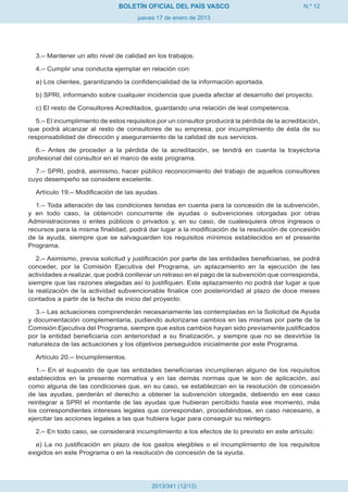 BOLETÍN OFICIAL DEL PAÍS VASCO                                  N.º 12
                                     jueves 17 de enero de 2013




  3.– Mantener un alto nivel de calidad en los trabajos.

  4.– Cumplir una conducta ejemplar en relación con:

  a) Los clientes, garantizando la confidencialidad de la información aportada.

  b) SPRI, informando sobre cualquier incidencia que pueda afectar al desarrollo del proyecto.

  c) El resto de Consultores Acreditados, guardando una relación de leal competencia.

  5.– El incumplimiento de estos requisitos por un consultor producirá la pérdida de la acreditación,
que podrá alcanzar al resto de consultores de su empresa, por incumplimiento de ésta de su
responsabilidad de dirección y aseguramiento de la calidad de sus servicios.

  6.– Antes de proceder a la pérdida de la acreditación, se tendrá en cuenta la trayectoria
profesional del consultor en el marco de este programa.

  7.– SPRI, podrá, asimismo, hacer público reconocimiento del trabajo de aquellos consultores
cuyo desempeño se considere excelente.

  Artículo 19.– Modificación de las ayudas.

  1.– Toda alteración de las condiciones tenidas en cuenta para la concesión de la subvención,
y en todo caso, la obtención concurrente de ayudas o subvenciones otorgadas por otras
Administraciones o entes públicos o privados y, en su caso, de cualesquiera otros ingresos o
recursos para la misma finalidad, podrá dar lugar a la modificación de la resolución de concesión
de la ayuda, siempre que se salvaguarden los requisitos mínimos establecidos en el presente
Programa.

   2.– Asimismo, previa solicitud y justificación por parte de las entidades beneficiarias, se podrá
conceder, por la Comisión Ejecutiva del Programa, un aplazamiento en la ejecución de las
actividades a realizar, que podrá conllevar un retraso en el pago de la subvención que corresponda,
siempre que las razones alegadas así lo justifiquen. Este aplazamiento no podrá dar lugar a que
la realización de la actividad subvencionable finalice con posterioridad al plazo de doce meses
contados a partir de la fecha de inicio del proyecto.

  3.– Las actuaciones comprenderán necesariamente las contempladas en la Solicitud de Ayuda
y documentación complementaria, pudiendo autorizarse cambios en las mismas por parte de la
Comisión Ejecutiva del Programa, siempre que estos cambios hayan sido previamente justificados
por la entidad beneficiaria con anterioridad a su finalización, y siempre que no se desvirtúe la
naturaleza de las actuaciones y los objetivos perseguidos inicialmente por este Programa.

  Artículo 20.– Incumplimientos.

   1.– En el supuesto de que las entidades beneficiarias incumplieran alguno de los requisitos
establecidos en la presente normativa y en las demás normas que le son de aplicación, así
como alguna de las condiciones que, en su caso, se establezcan en la resolución de concesión
de las ayudas, perderán el derecho a obtener la subvención otorgada, debiendo en ese caso
reintegrar a SPRI el montante de las ayudas que hubieran percibido hasta ese momento, más
los correspondientes intereses legales que correspondan, procediéndose, en caso necesario, a
ejercitar las acciones legales a las que hubiera lugar para conseguir su reintegro.

  2.– En todo caso, se considerará incumplimiento a los efectos de lo previsto en este artículo:

  a) La no justificación en plazo de los gastos elegibles o el incumplimiento de los requisitos
exigidos en este Programa o en la resolución de concesión de la ayuda.




                                          2013/341 (12/13)
 