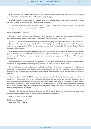 BOLETÍN OFICIAL DEL PAÍS VASCO                                      N.º 12
                                       jueves 17 de enero de 2013




  b) Sobrepasar los plazos establecidos para la realización del proyecto subvencionado, siempre
que no medie autorización de modificación o de prórroga.

  c) Cualquier otra desviación del proyecto o el incumplimiento de cualquier otra obligación que
se disponga en la resolución de concesión de la ayuda.

  3.– El inicio, la tramitación del expediente de comprobación del incumplimiento y la emisión del
correspondiente informe corresponderá a SPRI.

DISPOSICIONES FINALES

  Primera.– Las entidades beneficiarias harán constar en todas las actividades editoriales o
promocionales en relación con este Programa el apoyo recibido de SPRI.

  Segunda.– De conformidad con lo dispuesto en la Ley Orgánica 15/1999 de 13 de diciembre, los
datos de carácter personal que nos faciliten serán recogidos en un fichero denominado «Ayudas»,
del que es responsable SPRI, con domicilio en Alameda Urquijo, 36-4.ª planta, Edificio Plaza
Bizkaia, 48011 Bilbao.

   Este fichero tiene como finalidad gestionar los expedientes de ayudas/subvenciones diseñados
y/o gestionados desde SPRI. Dicha información podrá ser facilitada a empresas colaboradoras,
Administración Pública con competencia en la materia y empresas del Grupo SPRI si fuera
necesario.

  Dicho fichero, ha sido notificado a la Agencia Española de Protección de Datos y cuenta con las
medidas de seguridad necesarias para garantizar la total seguridad de los datos.

   La posibilidad de acceder a los datos facilitados, así como de solicitar, en su caso, su rectificación,
oposición o cancelación, en los términos establecidos por la Ley indicada, puede ejercerse
dirigiendo una comunicación escrita al Responsable de Seguridad de SPRI, a la dirección lopd@
spri.es.

   Tercera.– La decisión de SPRI es de naturaleza mercantil y la competencia jurisdiccional es de
los jueces y tribunales civiles. Las entidades beneficiarias, con renuncia formal a cualquier fuero
que pudiera corresponderles, se someten de manera expresa, para la resolución de todo litigio,
discrepancia, cuestión o reclamación que pudiera suscitarse, directa o indirectamente, respecto
de la interpretación o ejecución del presente Programa de ayudas, a los Tribunales de Justicia de
Bilbao, competentes al efecto.

  Cuarta.– Se faculta al Director General de SPRI para dictar las disposiciones que sean
necesarias para la ejecución y desarrollo de la presente normativa.

  Bilbao, a 7 de enero de 2013.

El Director General,
TOMAS ORBEA CELAYA.




                                            2013/341 (13/13)
 