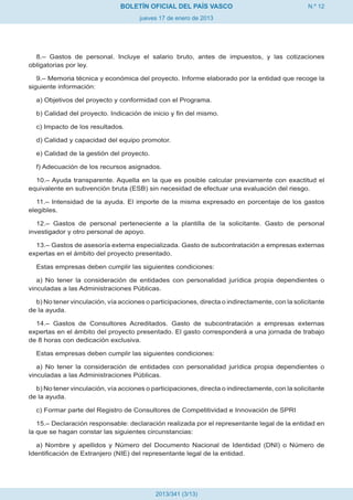 BOLETÍN OFICIAL DEL PAÍS VASCO                                    N.º 12
                                      jueves 17 de enero de 2013




  8.– Gastos de personal. Incluye el salario bruto, antes de impuestos, y las cotizaciones
obligatorias por ley.

   9.– Memoria técnica y económica del proyecto. Informe elaborado por la entidad que recoge la
siguiente información:

  a) Objetivos del proyecto y conformidad con el Programa.

  b) Calidad del proyecto. Indicación de inicio y fin del mismo.

  c) Impacto de los resultados.

  d) Calidad y capacidad del equipo promotor.

  e) Calidad de la gestión del proyecto.

  f) Adecuación de los recursos asignados.

  10.– Ayuda transparente. Aquella en la que es posible calcular previamente con exactitud el
equivalente en subvención bruta (ESB) sin necesidad de efectuar una evaluación del riesgo.

   11.– Intensidad de la ayuda. El importe de la misma expresado en porcentaje de los gastos
elegibles.

   12.– Gastos de personal perteneciente a la plantilla de la solicitante. Gasto de personal
investigador y otro personal de apoyo.

  13.– Gastos de asesoría externa especializada. Gasto de subcontratación a empresas externas
expertas en el ámbito del proyecto presentado.

  Estas empresas deben cumplir las siguientes condiciones:

   a) No tener la consideración de entidades con personalidad jurídica propia dependientes o
vinculadas a las Administraciones Públicas.

  b) No tener vinculación, vía acciones o participaciones, directa o indirectamente, con la solicitante
de la ayuda.

  14.– Gastos de Consultores Acreditados. Gasto de subcontratación a empresas externas
expertas en el ámbito del proyecto presentado. El gasto corresponderá a una jornada de trabajo
de 8 horas con dedicación exclusiva.

  Estas empresas deben cumplir las siguientes condiciones:

   a) No tener la consideración de entidades con personalidad jurídica propia dependientes o
vinculadas a las Administraciones Públicas.

  b) No tener vinculación, vía acciones o participaciones, directa o indirectamente, con la solicitante
de la ayuda.

  c) Formar parte del Registro de Consultores de Competitividad e Innovación de SPRI

   15.– Declaración responsable: declaración realizada por el representante legal de la entidad en
la que se hagan constar las siguientes circunstancias:

   a) Nombre y apellidos y Número del Documento Nacional de Identidad (DNI) o Número de
Identificación de Extranjero (NIE) del representante legal de la entidad.




                                            2013/341 (3/13)
 