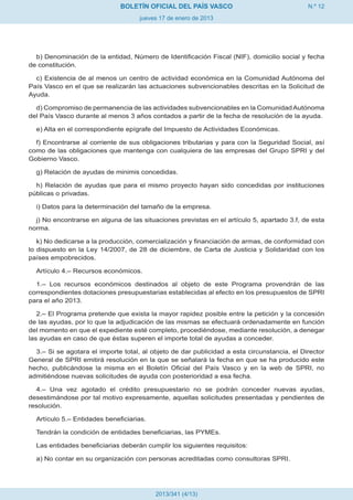 BOLETÍN OFICIAL DEL PAÍS VASCO                                 N.º 12
                                     jueves 17 de enero de 2013




  b) Denominación de la entidad, Número de Identificación Fiscal (NIF), domicilio social y fecha
de constitución.

  c) Existencia de al menos un centro de actividad económica en la Comunidad Autónoma del
País Vasco en el que se realizarán las actuaciones subvencionables descritas en la Solicitud de
Ayuda.

  d) Compromiso de permanencia de las actividades subvencionables en la Comunidad Autónoma
del País Vasco durante al menos 3 años contados a partir de la fecha de resolución de la ayuda.

  e) Alta en el correspondiente epígrafe del Impuesto de Actividades Económicas.

  f) Encontrarse al corriente de sus obligaciones tributarias y para con la Seguridad Social, así
como de las obligaciones que mantenga con cualquiera de las empresas del Grupo SPRI y del
Gobierno Vasco.

  g) Relación de ayudas de minimis concedidas.

  h) Relación de ayudas que para el mismo proyecto hayan sido concedidas por instituciones
públicas o privadas.

  i) Datos para la determinación del tamaño de la empresa.

  j) No encontrarse en alguna de las situaciones previstas en el artículo 5, apartado 3.f, de esta
norma.

   k) No dedicarse a la producción, comercialización y financiación de armas, de conformidad con
lo dispuesto en la Ley 14/2007, de 28 de diciembre, de Carta de Justicia y Solidaridad con los
países empobrecidos.

  Artículo 4.– Recursos económicos.

  1.– Los recursos económicos destinados al objeto de este Programa provendrán de las
correspondientes dotaciones presupuestarias establecidas al efecto en los presupuestos de SPRI
para el año 2013.

   2.– El Programa pretende que exista la mayor rapidez posible entre la petición y la concesión
de las ayudas, por lo que la adjudicación de las mismas se efectuará ordenadamente en función
del momento en que el expediente esté completo, procediéndose, mediante resolución, a denegar
las ayudas en caso de que éstas superen el importe total de ayudas a conceder.

  3.– Si se agotara el importe total, al objeto de dar publicidad a esta circunstancia, el Director
General de SPRI emitirá resolución en la que se señalará la fecha en que se ha producido este
hecho, publicándose la misma en el Boletín Oficial del País Vasco y en la web de SPRI, no
admitiéndose nuevas solicitudes de ayuda con posterioridad a esa fecha.

  4.– Una vez agotado el crédito presupuestario no se podrán conceder nuevas ayudas,
desestimándose por tal motivo expresamente, aquellas solicitudes presentadas y pendientes de
resolución.

  Artículo 5.– Entidades beneficiarias.

  Tendrán la condición de entidades beneficiarias, las PYMEs.

  Las entidades beneficiarias deberán cumplir los siguientes requisitos:

  a) No contar en su organización con personas acreditadas como consultoras SPRI.




                                          2013/341 (4/13)
 