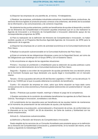 BOLETÍN OFICIAL DEL PAÍS VASCO                                 N.º 12
                                     jueves 17 de enero de 2013




  b) Disponer las empresas de una plantilla de, al menos, 10 trabajadores.

  c) Realizar, las empresas, actividades industriales extractivas, transformadoras, productivas, de
servicios técnicos ligados al producto-proceso conexos a las anteriores, del ámbito de la sociedad
de la información y las comunicaciones y de comercio mayorista.

  No obstante los dos puntos anteriores, podrán ser beneficiarias de ayudas al desarrollo y revisión
de los Itinerarios de Competitividad e Innovación aquellas empresas que en su día realizaron la
Agenda de Innovación o el Itinerario de Competitividad e Innovación obteniendo apoyo de los
correspondientes programas de SPRI.

   d) Para la realización de la definición del Itinerario de Competitividad e Innovación, no haber
recibido ayudas en el Programa Berrikuntza Agendak-Agendas de Innovación de SPRI para la
elaboración de la agenda.

  e) Disponer las empresas de un centro de actividad económica en la Comunidad Autónoma del
País Vasco.

  f) Realizar la actuación subvencionable en la Comunidad Autónoma del País Vasco.

   g) Estar al corriente de las obligaciones tributarias y para con la Seguridad Social, así como de
las obligaciones que mantenga con el Grupo SPRI y con el Gobierno Vasco.

  h) No encontrarse en alguna de las siguientes situaciones:

  Primero.– Incursas en prohibición o inhabilitación para la obtención de ayudas públicas o para
contratar con la Administración de la Comunidad Autónoma del País Vasco.

   Segundo.– Sujetas a una orden de recuperación de ayudas pendiente tras una decisión previa
de la Comisión Europea que haya declarado una ayuda ilegal e incompatible con el mercado
interior.

  Tercero.– En los supuestos del artículo 50 del Decreto Legislativo 1/1997 y en los del artículo 13
de la Ley 13/2003 por el que no pueda obtenerse la condición de beneficiario.

  Cuarto.– En situación de empresa en crisis, salvo que dicha situación se haya dado como
consecuencia de la crisis económica y financiera global sobrevenida con posterioridad al 1 de julio
de 2008.

  Quinto.– Prácticas que puedan impedir, restringir o falsear el juego de la competencia.

  i) Quedan excluidas de la condición de entidades beneficiarias los agentes de la Red Vasca de
Ciencia, Tecnología e Innovación, acreditados a tal efecto.

  j) El cumplimiento de los requisitos para ser beneficiaria de las ayudas habrán de mantenerse
en el momento de presentación de las solicitudes de ayuda y de liquidación.

   k) No dedicarse a la producción, comercialización y financiación de armas, de conformidad con
lo dispuesto en la Ley 14/2007, de 28 de diciembre, de Carta de Justicia y Solidaridad con los
países empobrecidos.

  Artículo 6.– Actuaciones subvencionables.

  a) Definición y Revisión del Itinerario de Competitividad e Innovación.

   Gasto elegible de los servicios de un Consultor Acreditado para prestarle apoyo en la definición
de su Itinerario de Competitividad e Innovación y, posteriormente, en la revisión del mismo, en los
plazos y siguiendo la metodología SPRI.




                                          2013/341 (5/13)
 