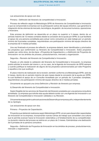 BOLETÍN OFICIAL DEL PAÍS VASCO                                  N.º 12
                                     jueves 17 de enero de 2013




  Las actuaciones de apoyo son dos:

  Primera.– Definición del Itinerario de competitividad e Innovación.

   Proceso de reflexión según la Metodología SPRI de Itinerarios de Competitividad e Innovación
a que se compromete la empresa con la participación activa del equipo directivo, que garantice la
integración de las visiones de mercado, tecnológica, de gestión, de recursos humanos, operaciones
y financiera.

   Este proceso de definición se desarrolla en un plazo no superior a 3 meses, dentro de un
periodo máximo de 12 meses contados desde la concesión de la ayuda por SPRI, la cual facilitará
el apoyo de una persona acreditada para actuar como consultora en este trabajo por un periodo
mínimo de 9 jornadas completas, requiriéndose una participación mínima del equipo directivo de
la empresa de 5 medias jornadas.

   Una vez finalizado el proceso de reflexión, la empresa deberá, tener identificados y priorizados
los proyectos que conformarán su Itinerario de Competitividad e Innovación. Estos proyectos
pueden ser, entre otros, de dos tipos: «Proyectos de Capacitación» y «Definición de Proyectos de
Innovación» en los ámbitos de proceso, producto/servicio, mercado u organización.

  Segunda.– Revisión del Itinerario de Competitividad e Innovación.

   Pasado un año desde la validación del Itinerario de Competitividad e Innovación, la empresa
podrá solicitar la revisión del mismo o, en su caso, de la Agenda de Innovación de SPRI siempre
y cuando justifique la realización de alguno de los proyectos subvencionados por este Programa
o aquellos a los que sustituyó.

   El plazo máximo de realización de la revisión, también conforme a la Metodología SPRI, será de
2 meses, dentro de un periodo máximo de seis meses desde la concesión de la ayuda por SPRI,
la cual facilitará el apoyo de un Consultor Acreditado por un periodo de 3 jornadas completas,
requiriéndose una participación mínima del equipo directivo de 2 medias jornadas.

  Únicamente se apoyará una única Definición y Revisión de Itinerario por empresa.

  b) Desarrollo del Itinerario de Competitividad e Innovación.

    Gasto Elegible de los servicios de Desarrollo del Itinerario prestados por una persona consultora
acreditada. La empresa que solicite esta ayuda deberá contar con una Agenda de Innovación o un
Itinerario de Competitividad e Innovación validados o su Revisión.

  Únicamente se apoyarán cuatro actuaciones de Desarrollo por empresa y año, independientemente
de su tipología.

  Las actuaciones de apoyo son dos:

  Primera.– Proyectos de Capacitación.

  Proyectos que debiendo realizarse según Metodología SPRI, sirven para desarrollar capacidades
de Innovación en la empresa, incorporando nuevas rutinas de trabajo que consoliden una cultura
que le permita avanzar hacia la Innovación sistemática y el fortalecimiento de su competitividad.
La duración máxima del proceso se estima en un plazo de 3 meses. Estimándose una dedicación
de 6 jornadas de la persona consultora.

  Segunda.– Definición de Proyectos de Innovación en los ámbitos de proceso, producto/servicio,
mercado u organización.




                                           2013/341 (6/13)
 