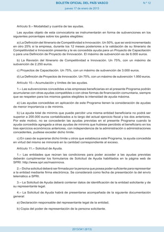 BOLETÍN OFICIAL DEL PAÍS VASCO                                 N.º 12
                                      jueves 17 de enero de 2013




  Artículo 9.– Modalidad y cuantía de las ayudas.

   Las ayudas objeto de esta convocatoria se instrumentarán en forma de subvenciones en los
siguientes porcentajes sobre los gastos elegibles:

   a) La Definición del Itinerario de Competitividad e Innovación. Un 50%, que se verá incrementado
en otro 25% si la empresa, durante los 12 meses posteriores a la validación de su Itinerario de
Competitividad e Innovación presenta y le es concedida ayuda para un Proyecto de Capacitación
o para una Definición de Proyecto de Innovación. El máximo de subvención es de 6.000 euros.

  b) La Revisión del Itinerario de Competitividad e Innovación. Un 75%, con un máximo de
subvención de 2.250 euros.

  c) Proyectos de Capacitación. Un 75%, con un máximo de subvención de 3.000 euros.

  d) La Definición de Proyectos de Innovación. Un 75%, con un máximo de subvención 1.950 euros.

  Artículo 10.– Acumulación y límites de las ayudas.

  1.– Las subvenciones concedidas a las empresas beneficiarias en el presente Programa podrán
acumularse con otras ayudas compatibles o con otras formas de financiación comunitaria, siempre
que se respeten para los mismos gastos elegibles la intensidad de ayuda máxima.

  a) Las ayudas concedidas en aplicación de este Programa tienen la consideración de ayudas
de menor importancia o de minimis.

   b) La ayuda total de minimis que puede percibir una misma entidad beneficiaria no podrá ser
superior a 200.000 euros contabilizados a lo largo del actual ejercicio fiscal y los dos anteriores.
Por este motivo, no se concederán las ayudas previstas en el presente Programa cuando la
ayuda concedida agregada a otras ayudas de minimis que hubiese percibido el beneficiario en los
tres ejercicios económicos anteriores, con independencia de la administración o administraciones
concedentes, pudiese exceder dicho límite.

  c) En caso de superarse dicho límite u otros que establezca este Programa, la ayuda concedida
en virtud del mismo se minorará en la cantidad correspondiente al exceso.

  Artículo 11.– Solicitud de Ayuda.

  1.– Las entidades que reúnan las condiciones para poder acceder a las ayudas previstas
deberán cumplimentar los formularios de Solicitud de Ayuda habilitados en la página web de
SPRI: http://www.spri.es/masinnova.

   2.– Dicha solicitud deberá ser firmada por la persona que posea poder suficiente para representar
a la entidad mediante firma electrónica. Se considerará como fecha de presentación la del envío
telemático a SPRI.

  3.– La Solicitud de Ayuda deberá contener datos de identificación de la entidad solicitante y de
su representante legal.

  4.– La Solicitud de Ayuda habrá de presentarse acompañada de la siguiente documentación
general:

  a) Declaración responsable del representante legal de la entidad.

  b) Copia del poder de representación de la persona solicitante.




                                           2013/341 (8/13)
 
