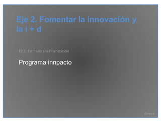 Eje 2. Fomentar la innovación y
la i + d

E2.1. Estímulo a la financiación

Programa innpacto




                                   Grupo 6
 