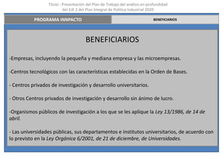 Título : Presentación del Plan de Trabajo del análisis en profundidad
                          del EJE 2 del Plan Integral de Política Industrial 2020

           PROGRAMA INNPACTO                                                 BENEFICIARIOS




                                      BENEFICIARIOS

-Empresas, incluyendo la pequeña y mediana empresa y las microempresas.

-Centros tecnológicos con las características establecidas en la Orden de Bases.

- Centros privados de investigación y desarrollo universitarios.

- Otros Centros privados de investigación y desarrollo sin ánimo de lucro.

-Organismos públicos de investigación a los que se les aplique la Ley 13/1986, de 14 de
abril.

- Las universidades públicas, sus departamentos e institutos universitarios, de acuerdo con
lo previsto en la Ley Orgánica 6/2001, de 21 de diciembre, de Universidades.
 