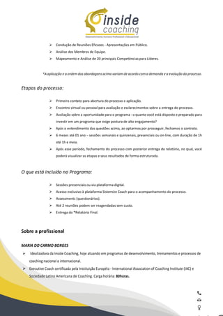 Ø Condução de Reuniões Eficazes - Apresentações em Público.
Ø Análise dos Membros de Equipe.
Ø Mapeamento e Análise de 20 principais Competências para Líderes.
*A aplicação e a ordemdasabordagens acima variam de acordo coma demanda ea evolução do processo.
Etapas do processo:
Ø Primeiro contato para abertura do processo e aplicação.
Ø Encontro virtual ou pessoal para avaliação e esclarecimentos sobre a entrega do processo.
Ø Avaliação sobre a oportunidade para o programa - o quanto você está disposto e preparado para
investir em um programa que exige postura de alto engajamento?
Ø Após o entendimento das questões acima, ao optarmos por prosseguir, fechamos o contrato.
Ø 6 meses até 01 ano – sessões semanais e quinzenais, presenciais ou on-line, com duração de 1h
até 1h e meia.
Ø Após esse período, fechamento do processo com posterior entrega de relatório, no qual, você
poderá visualizar as etapas e seus resultados de forma estruturada.
O que está incluído no Programa:
Ø Sessões presenciais ou via plataforma digital.
Ø Acesso exclusivo à plataforma Sistemize Coach para o acompanhamento do processo.
Ø Assessments (questionários).
Ø Até 2 reuniões podem ser reagendadas sem custo.
Ø Entrega do *Relatório Final.
Sobre a profissional
MARIA DO CARMO BORGES
Ø Idealizadora da Inside Coaching, hoje atuando em programas de desenvolvimento, treinamentos e processos de
coaching nacional e internacional.
Ø Executive Coach certificada pela Instituição Européia - International Association of Coaching Institute (IAC) e
Sociedade Latino Americana de Coaching. Carga horária: 80horas.
 