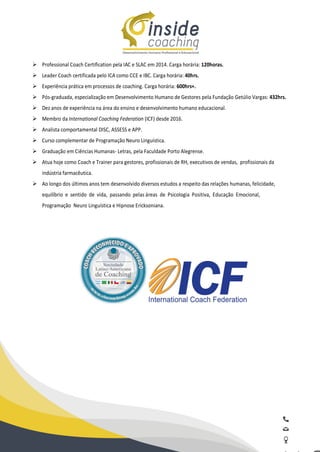 Ø Professional Coach Certification pela IAC e SLAC em 2014. Carga horária: 120horas.
Ø Leader Coach certificada pelo ICA como CCE e IBC. Carga horária: 40hrs.
Ø Experiência prática em processos de coaching. Carga horária: 600hrs+.
Ø Pós-graduada, especialização em Desenvolvimento Humano de Gestores pela Fundação Getúlio Vargas: 432hrs.
Ø Dez anos de experiência na área do ensino e desenvolvimento humano educacional.
Ø Membro da International Coaching Federation (ICF) desde 2016.
Ø Analista comportamental DISC, ASSESS e APP.
Ø Curso complementar de Programação Neuro Linguística.
Ø Graduação em Ciências Humanas- Letras, pela Faculdade Porto Alegrense.
Ø Atua hoje como Coach e Trainer para gestores, profissionais de RH, executivos de vendas, profissionais da
indústria farmacêutica.
Ø Ao longo dos últimos anos tem desenvolvido diversos estudos a respeito das relações humanas, felicidade,
equilíbrio e sentido de vida, passando pelas áreas de Psicologia Positiva, Educação Emocional,
Programação Neuro Linguística e Hipnose Ericksoniana.
 