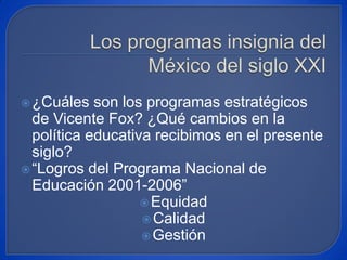 Los programas insignia del México del siglo XXI ¿Cuáles son los programas estratégicos de Vicente Fox? ¿Qué cambios en la política educativa recibimos en el presente siglo? “Logros del Programa Nacional de Educación 2001-2006” Equidad Calidad Gestión 